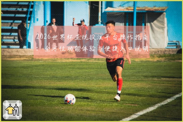 2026世界杯正规投注平台操作指南：全方位功能体验与便捷入口说明