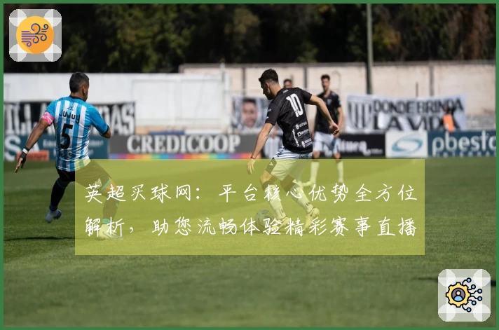 英超买球网：平台核心优势全方位解析，助您流畅体验精彩赛事直播